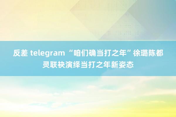 反差 telegram “咱们确当打之年”徐璐陈都灵联袂演绎当打之年新姿态