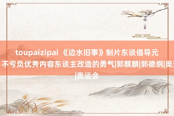 toupaizipai 《边水旧事》制片东谈倡导元欢：不亏负优秀内容东谈主改造的勇气|郭麒麟|郭德纲|奥运会