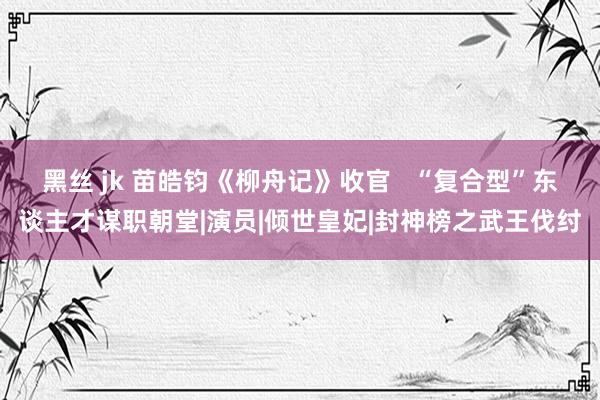 黑丝 jk 苗皓钧《柳舟记》收官   “复合型”东谈主才谋职朝堂|演员|倾世皇妃|封神榜之武王伐纣