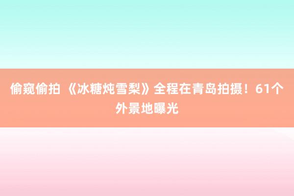 偷窥偷拍 《冰糖炖雪梨》全程在青岛拍摄！61个外景地曝光