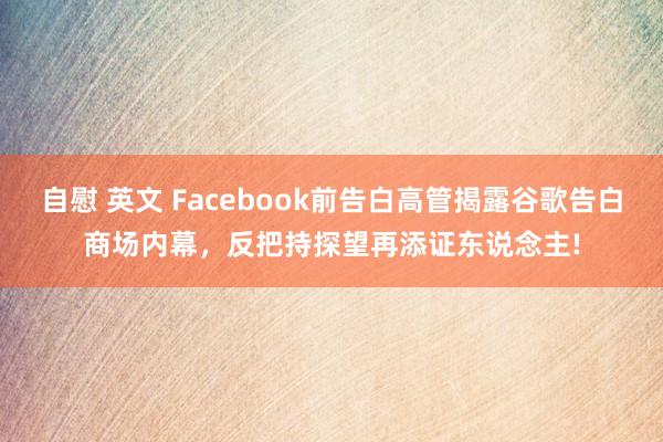 自慰 英文 Facebook前告白高管揭露谷歌告白商场内幕，反把持探望再添证东说念主!