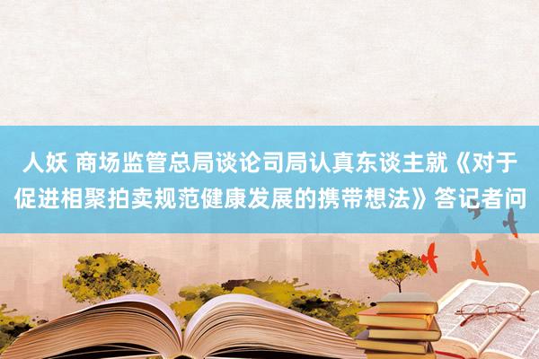 人妖 商场监管总局谈论司局认真东谈主就《对于促进相聚拍卖规范健康发展的携带想法》答记者问