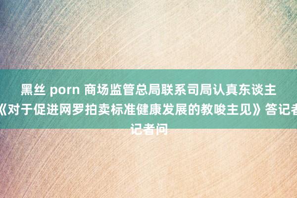 黑丝 porn 商场监管总局联系司局认真东谈主就《对于促进网罗拍卖标准健康发展的教唆主见》答记者问