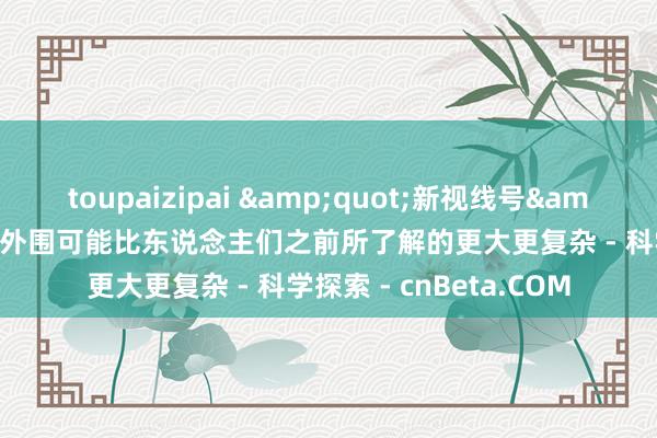 toupaizipai &quot;新视线号&quot;发现太阳系的外围可能比东说念主们之前所了解的更大更复杂 - 科学探索 - cnBeta.COM