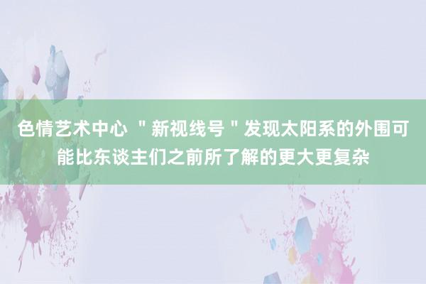 色情艺术中心 ＂新视线号＂发现太阳系的外围可能比东谈主们之前所了解的更大更复杂