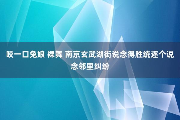 咬一口兔娘 裸舞 南京玄武湖街说念得胜统逐个说念邻里纠纷