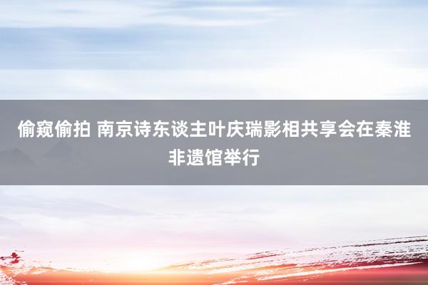 偷窥偷拍 南京诗东谈主叶庆瑞影相共享会在秦淮非遗馆举行