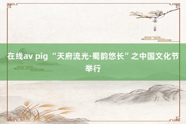 在线av pig “天府流光·蜀韵悠长”之中国文化节举行