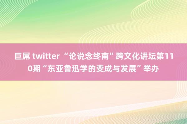 巨屌 twitter “论说念终南”跨文化讲坛第110期“东亚鲁迅学的变成与发展”举办