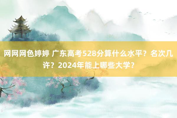 网网网色婷婷 广东高考528分算什么水平？名次几许？2024年能上哪些大学？