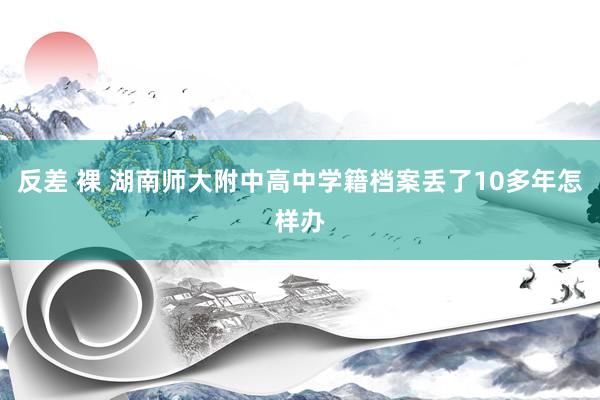 反差 裸 湖南师大附中高中学籍档案丢了10多年怎样办