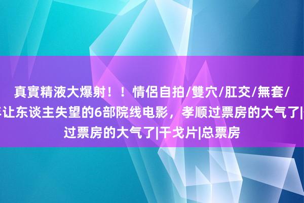 真實精液大爆射！！情侶自拍/雙穴/肛交/無套/大量噴精 前年让东谈主失望的6部院线电影，孝顺过票房的大气了|干戈片|总票房