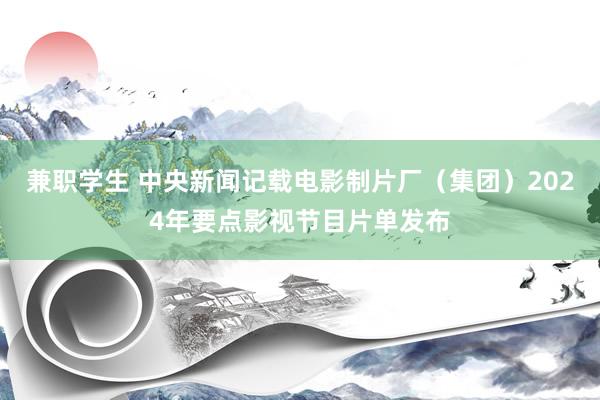 兼职学生 中央新闻记载电影制片厂（集团）2024年要点影视节目片单发布